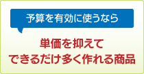 予算を有効に使うなら 単価を抑えてできるだけ多く作れる商品